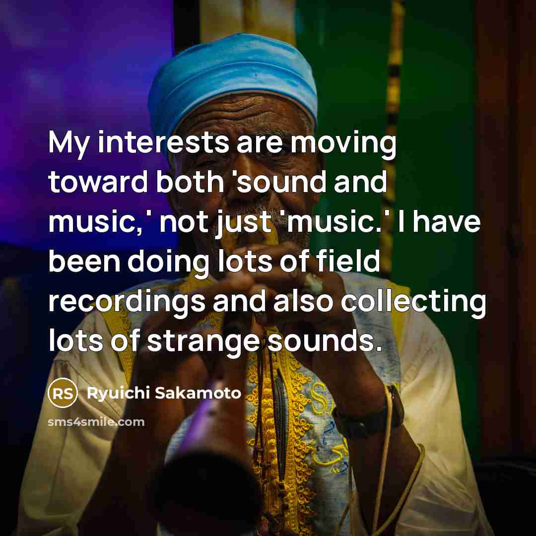 “My interests are moving toward both 'sound and music,' not just 'music.' I have been doing lots of field recordings and also collecting lots of strange sounds.” quote by Ryuichi Sakamoto