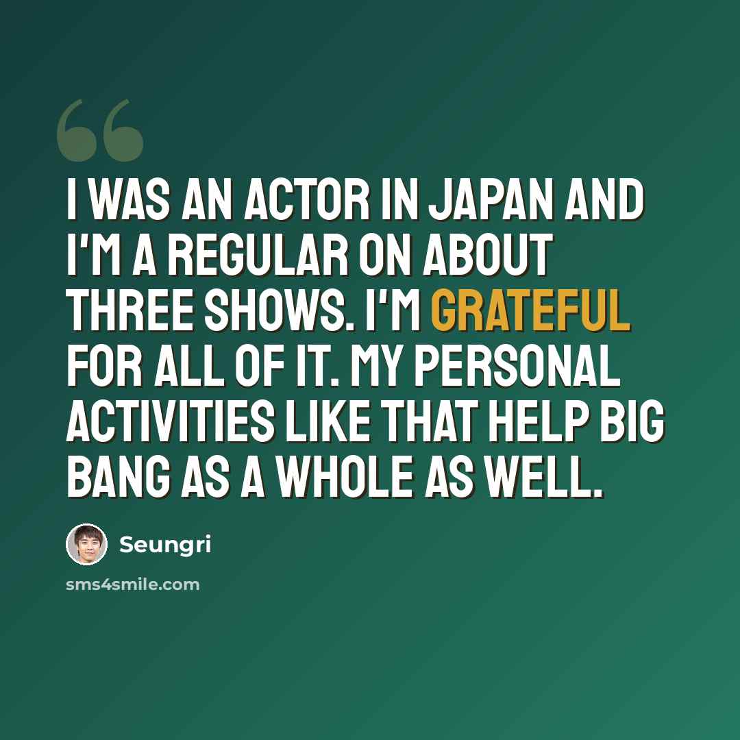“I was an actor in Japan and I'm a regular on about three shows. I'm grateful for all of it. My personal activities like that help Big Bang as a whole as well.” quote by Seungri