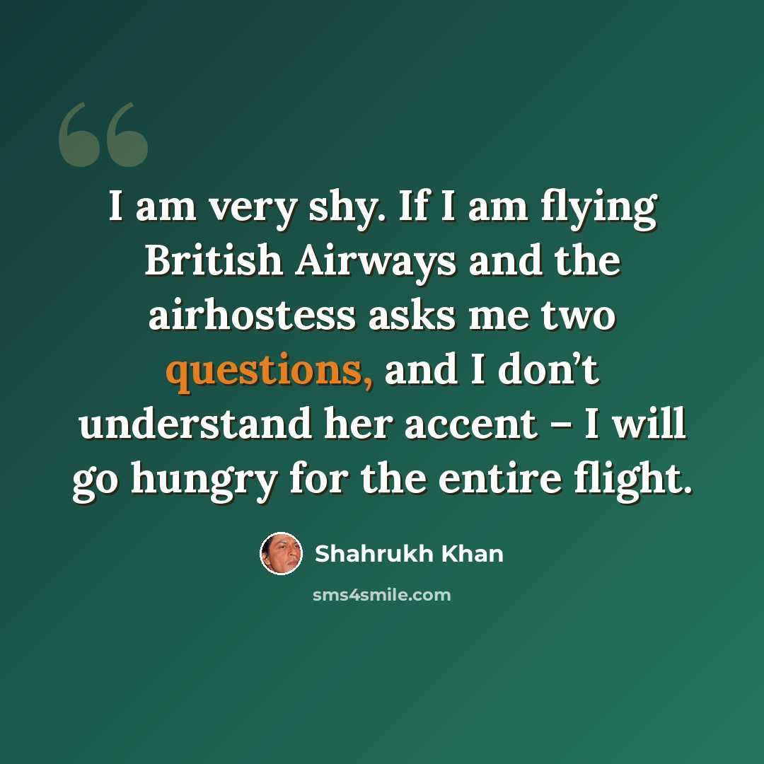 “I am very shy. If I am flying British Airways and the airhostess asks me two questions, and I don’t understand her accent – I will go hungry for the entire flight.” quote by Shahrukh Khan
