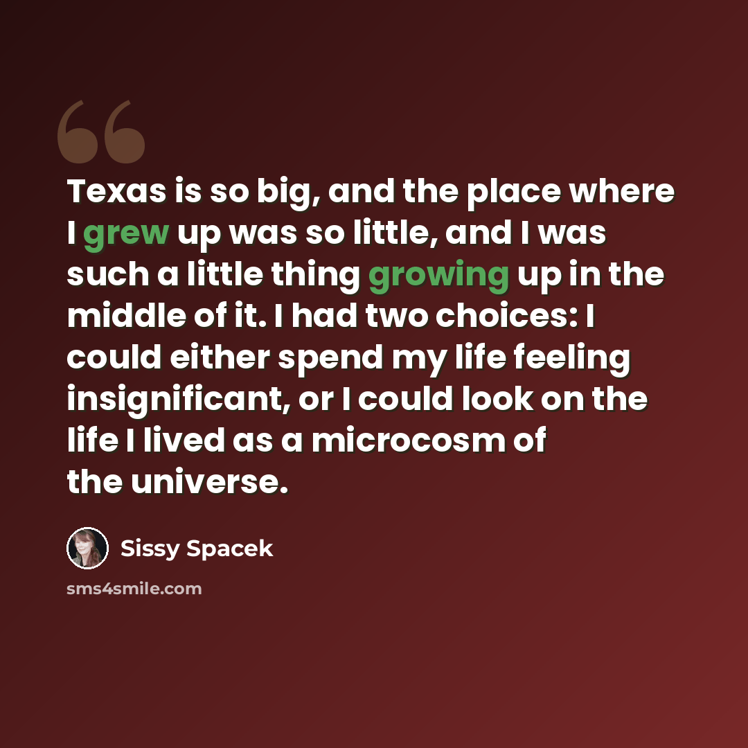 “Texas is so big, and the place where I grew up was so little, and I was such a little thing growing up in the middle of it. I had two choices: I could either spend my life feeling insignificant, or I could look on the life I lived as a microcosm of the universe.” quote by Sissy Spacek