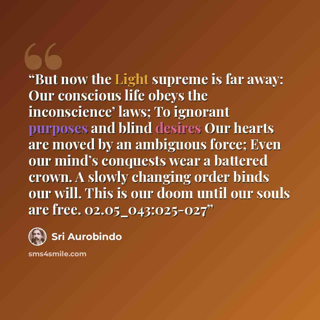 “But now the Light supreme is far away: Our conscious life obeys the inconscience’ laws; To ignorant purposes and blind desires Our hearts are moved by an ambiguous force; Even our mind’s conquests wear a battered crown. A slowly changing order binds our will. This is our doom until our souls are…” quote by Sri Aurobindo