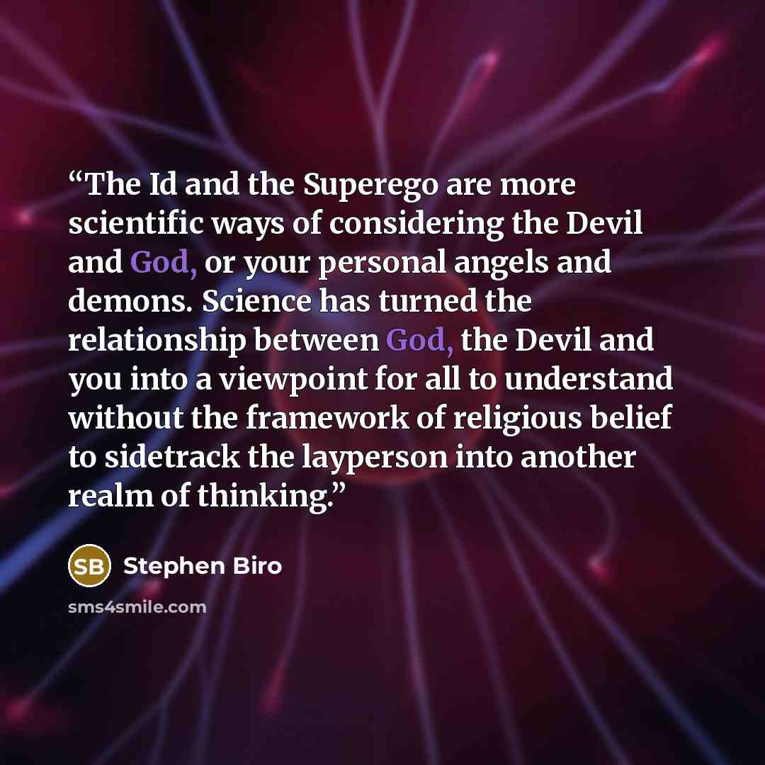 “The Id and the Superego are more scientific ways of considering the Devil and God, or your personal angels and demons. Science has turned the relationship between God, the Devil and you into a viewpoint for all to understand without the framework of religious belief to sidetrack the layperson into…” quote by Stephen Biro