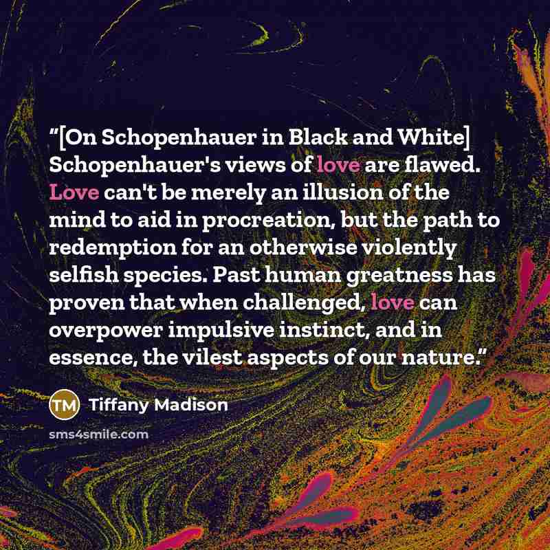 “[On Schopenhauer in Black and White] Schopenhauer's views of love are flawed. Love can't be merely an illusion of the mind to aid in procreation, but the path to redemption for an otherwise violently selfish species. Past human greatness has proven that when challenged, love can overpower…” quote by Tiffany Madison