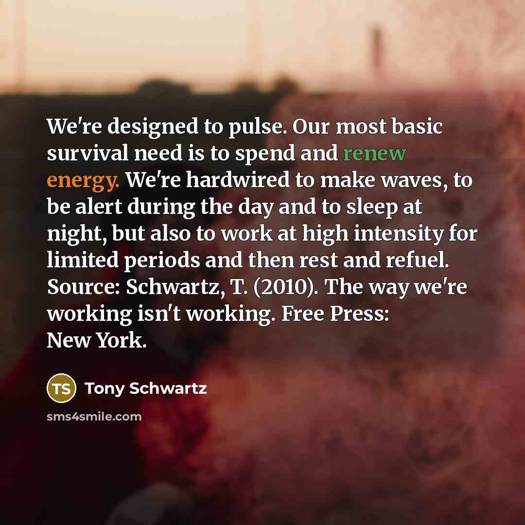 “We're designed to pulse. Our most basic survival need is to spend and renew energy. We're hardwired to make waves, to be alert during the day and to sleep at night, but also to work at high intensity for limited periods and then rest and refuel. Source: Schwartz, T. (2010). The way we're working…” quote by Tony Schwartz
