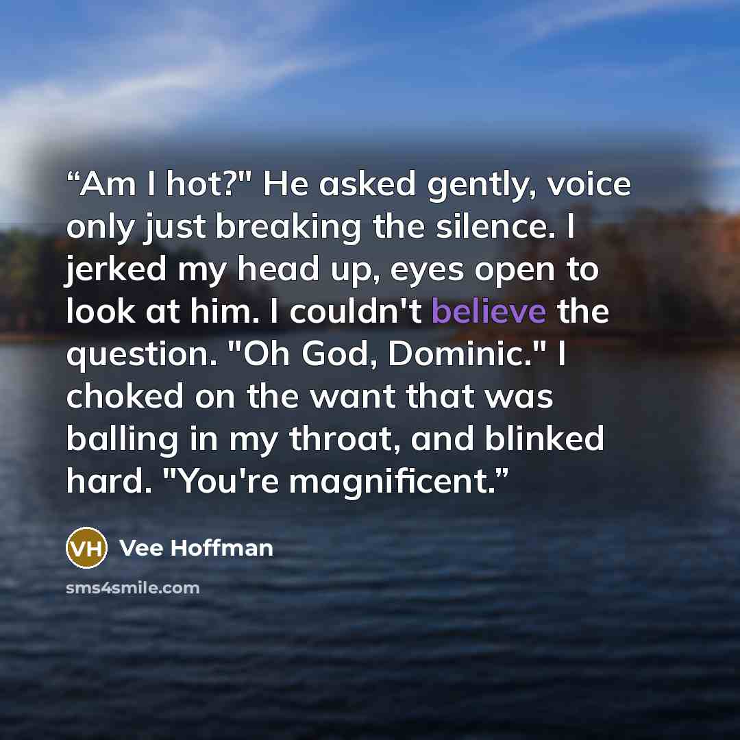 “Am I hot?" He asked gently, voice only just breaking the silence. I jerked my head up, eyes open to look at him. I couldn't believe the question. "Oh God, Dominic." I choked on the want that was balling in my throat, and blinked hard. "You're magnificent.” quote by Vee Hoffman