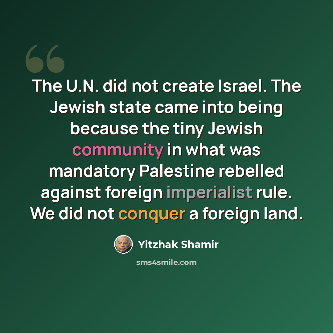 “The U.N. did not create Israel. The Jewish state came into being because the tiny Jewish community in what was mandatory Palestine rebelled against foreign imperialist rule. We did not conquer a foreign land.” quote by Yitzhak Shamir
