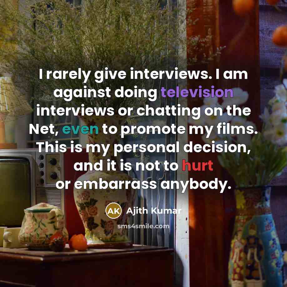 “I rarely give interviews. I am against doing television interviews or chatting on the Net, even to promote my films. This is my personal decision, and it is not to hurt or embarrass anybody.” quote by Ajith Kumar