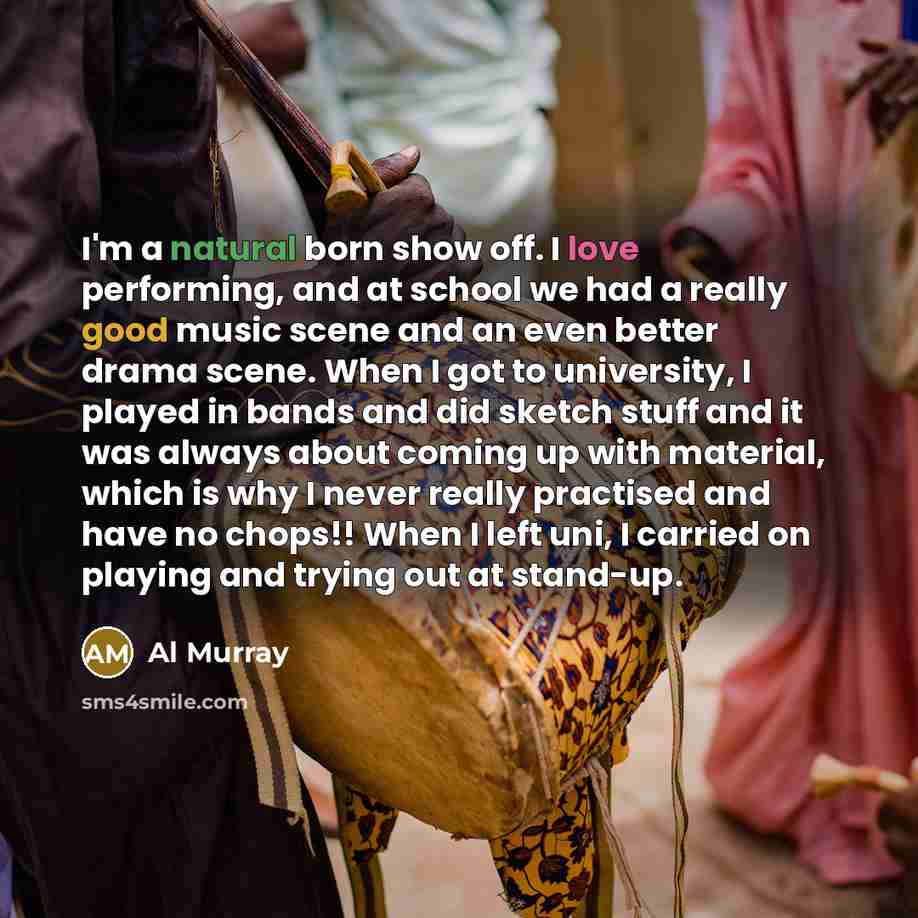 “I'm a natural born show off. I love performing, and at school we had a really good music scene and an even better drama scene. When I got to university, I played in bands and did sketch stuff and it was always about coming up with material, which is why I never really practised and have no chops!!…” quote by Al Murray