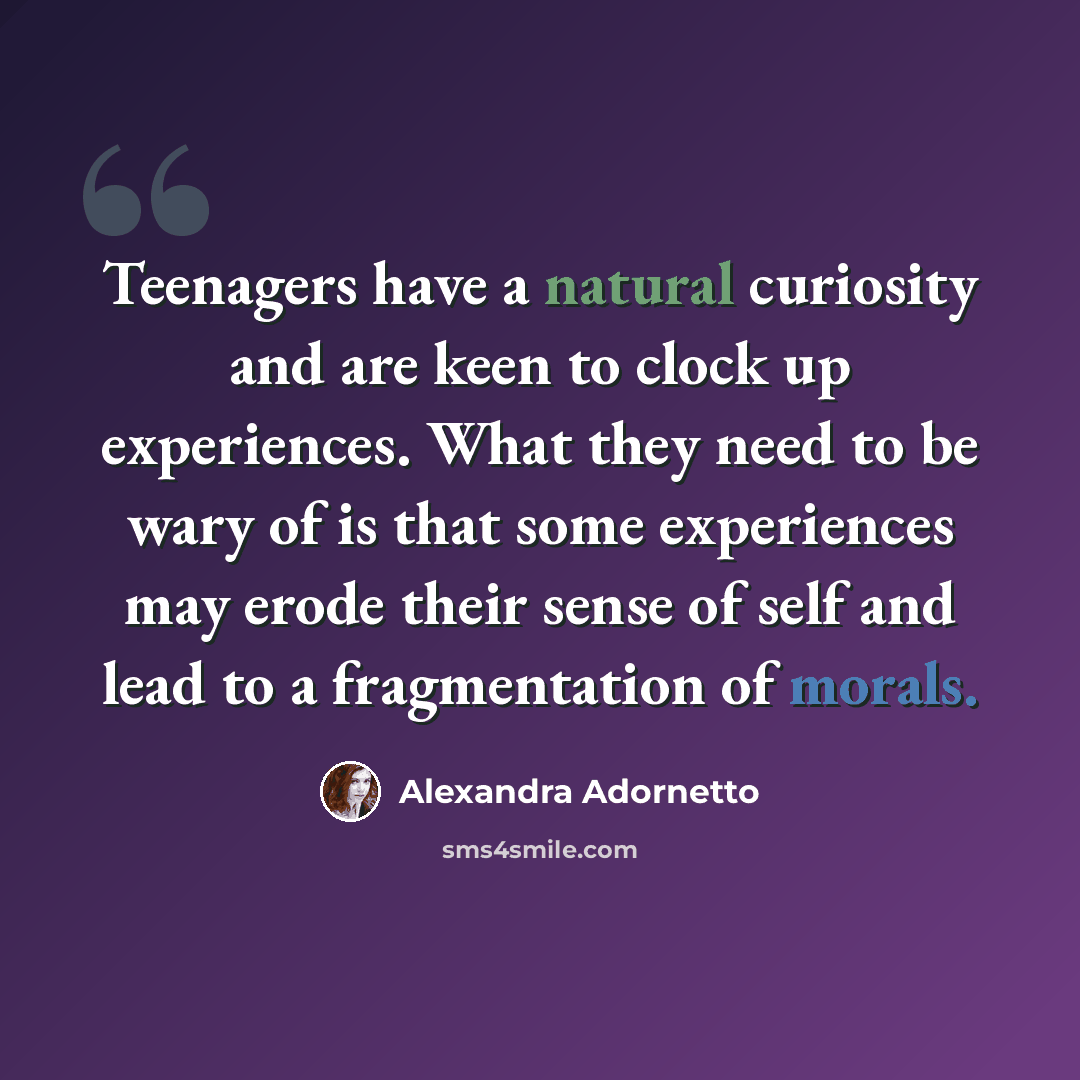 “Teenagers have a natural curiosity and are keen to clock up experiences. What they need to be wary of is that some experiences may erode their sense of self and lead to a fragmentation of morals.” quote by Alexandra Adornetto
