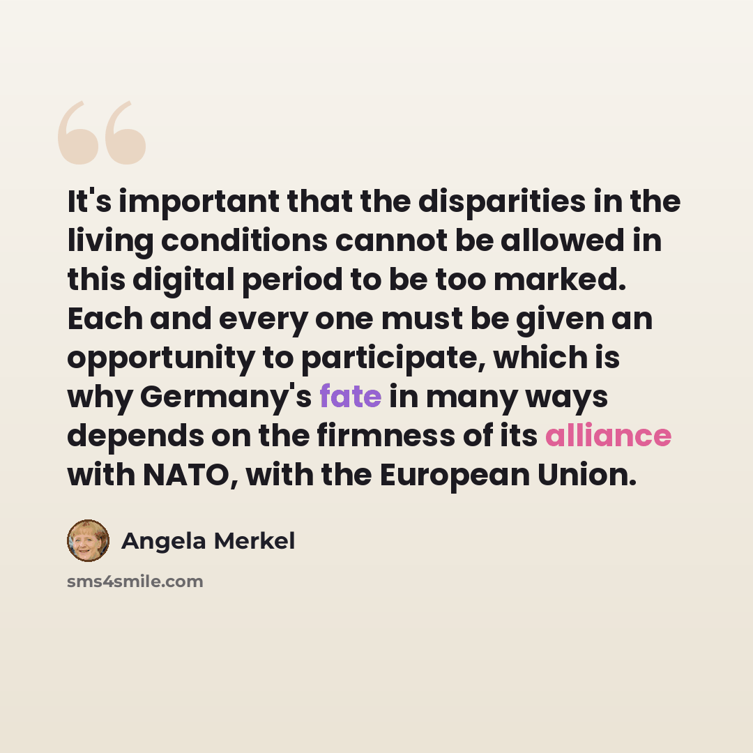 “It's important that the disparities in the living conditions cannot be allowed in this digital period to be too marked. Each and every one must be given an opportunity to participate, which is why Germany's fate in many ways depends on the firmness of its alliance with NATO, with the European Union.” quote by Angela Merkel