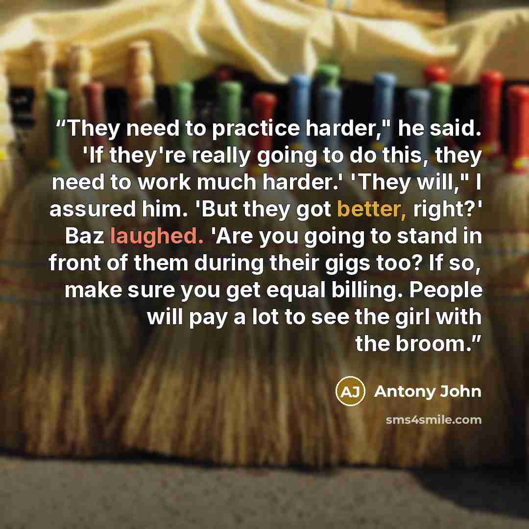 “They need to practice harder," he said. 'If they're really going to do this, they need to work much harder.' 'They will," I assured him. 'But they got better, right?' Baz laughed. 'Are you going to stand in front of them during their gigs too? If so, make sure you get equal billing. People will…” quote by Antony John
