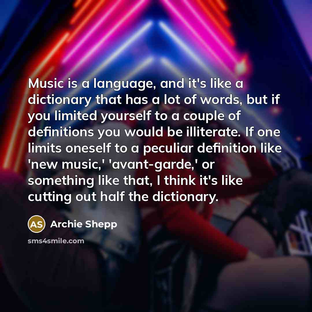 “Music is a language, and it's like a dictionary that has a lot of words, but if you limited yourself to a couple of definitions you would be illiterate. If one limits oneself to a peculiar definition like 'new music,' 'avant-garde,' or something like that, I think it's like cutting out half the…” quote by Archie Shepp