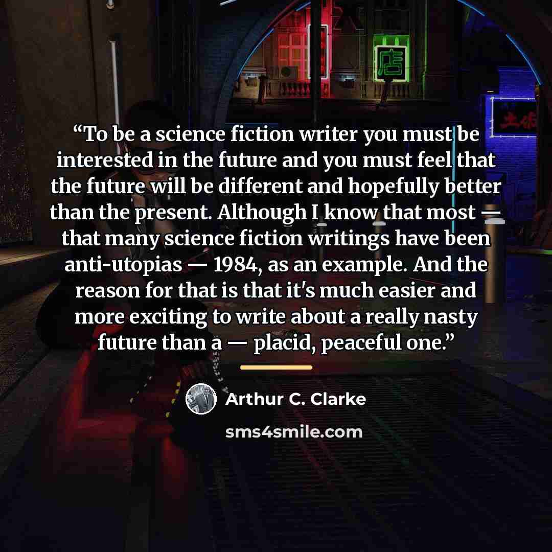 “To be a science fiction writer you must be interested in the future and you must feel that the future will be different and hopefully better than the present. Although I know that most — that many science fiction writings have been anti-utopias — 1984, as an example. And the reason for that is…” quote by Arthur C. Clarke