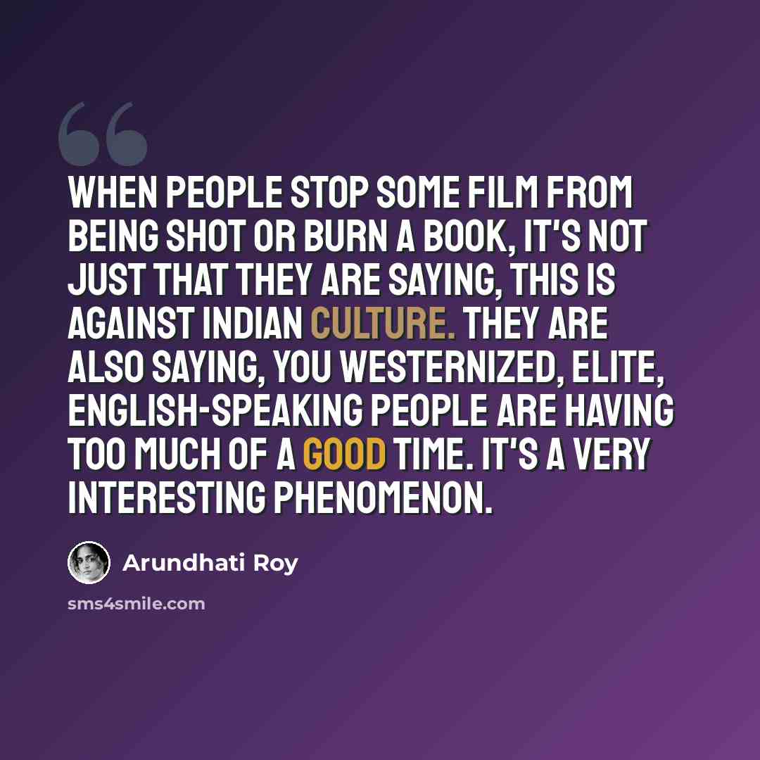 “When people stop some film from being shot or burn a book, it's not just that they are saying, this is against Indian culture. They are also saying, you Westernized, elite, English-speaking people are having too much of a good time. It's a very interesting phenomenon.” quote by Arundhati Roy