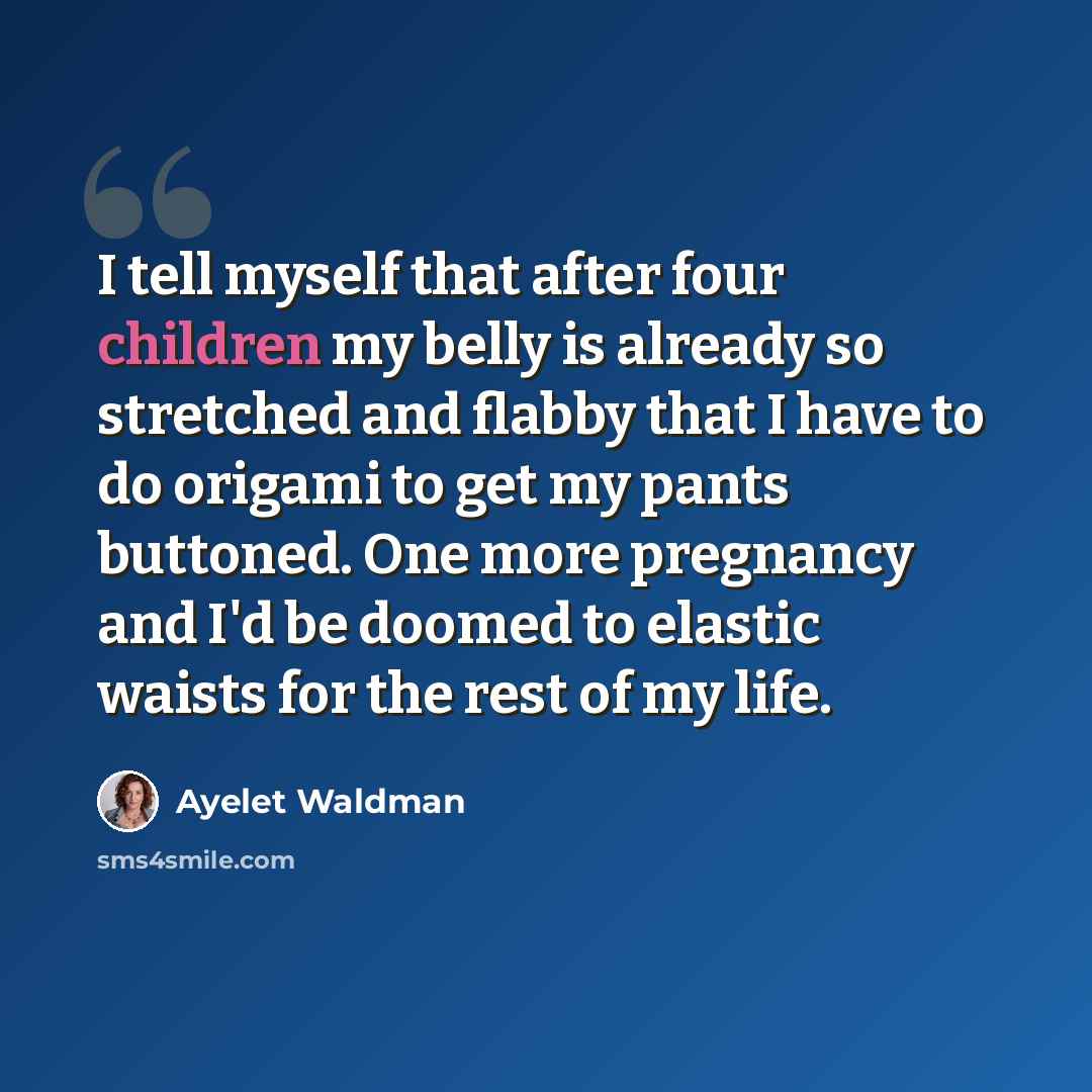 “I tell myself that after four children my belly is already so stretched and flabby that I have to do origami to get my pants buttoned. One more pregnancy and I'd be doomed to elastic waists for the rest of my life.” quote by Ayelet Waldman