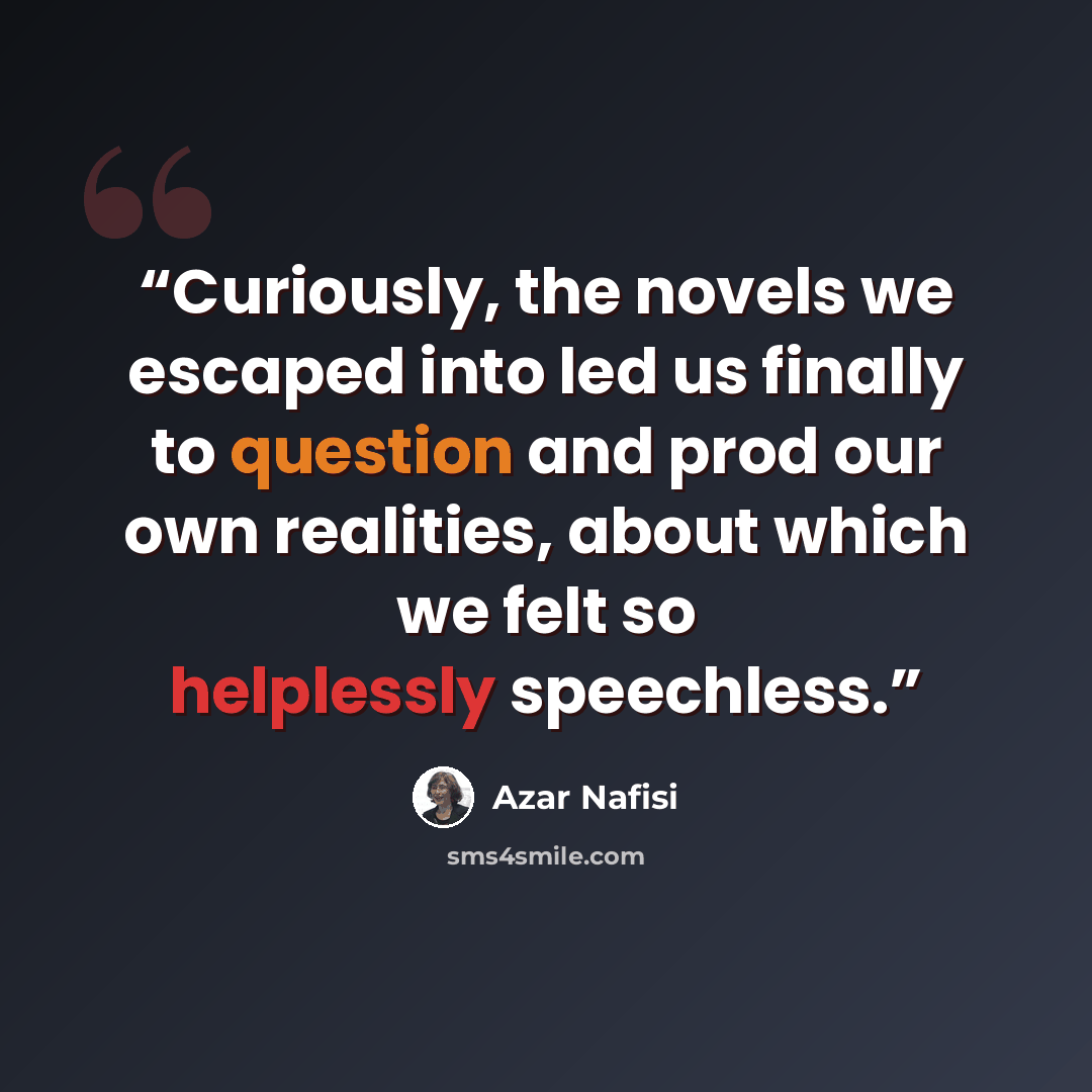 “Curiously, the novels we escaped into led us finally to question and prod our own realities, about which we felt so helplessly speechless.” quote by Azar Nafisi