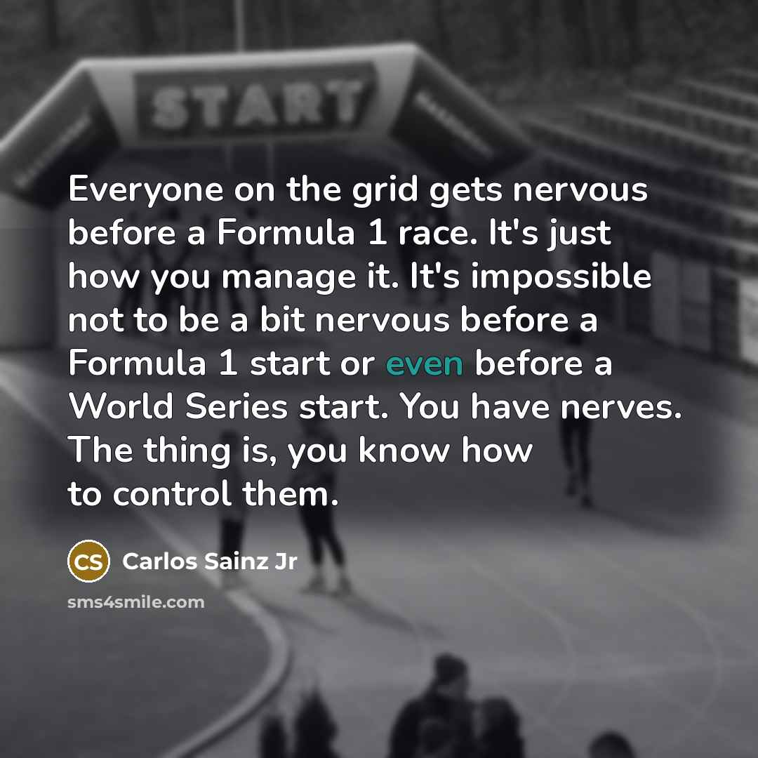 “Everyone on the grid gets nervous before a Formula 1 race. It's just how you manage it. It's impossible not to be a bit nervous before a Formula 1 start or even before a World Series start. You have nerves. The thing is, you know how to control them.” quote by Carlos Sainz Jr