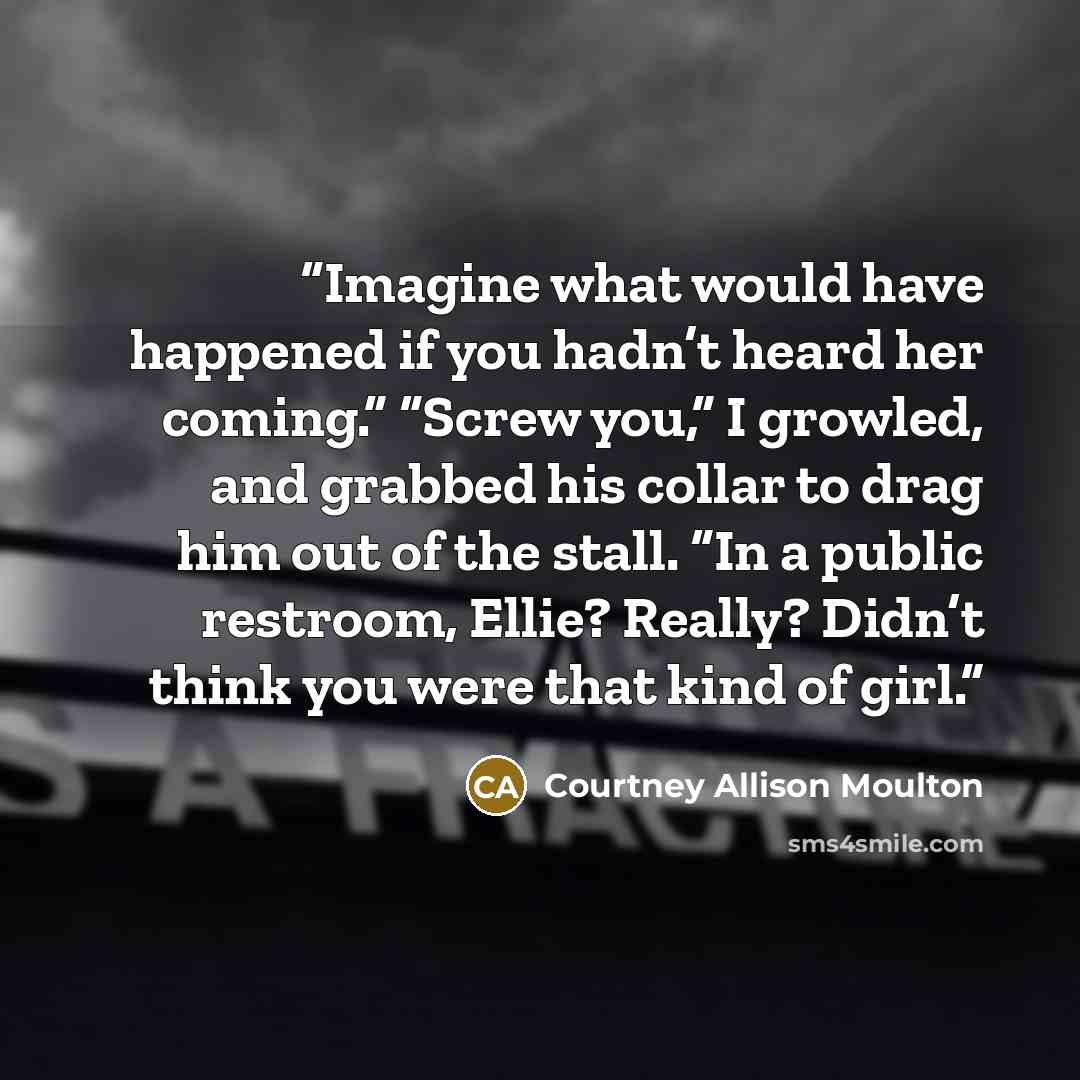 “Imagine what would have happened if you hadn’t heard her coming.” “Screw you,” I growled, and grabbed his collar to drag him out of the stall. “In a public restroom, Ellie? Really? Didn’t think you were that kind of girl.” quote by Courtney Allison Moulton