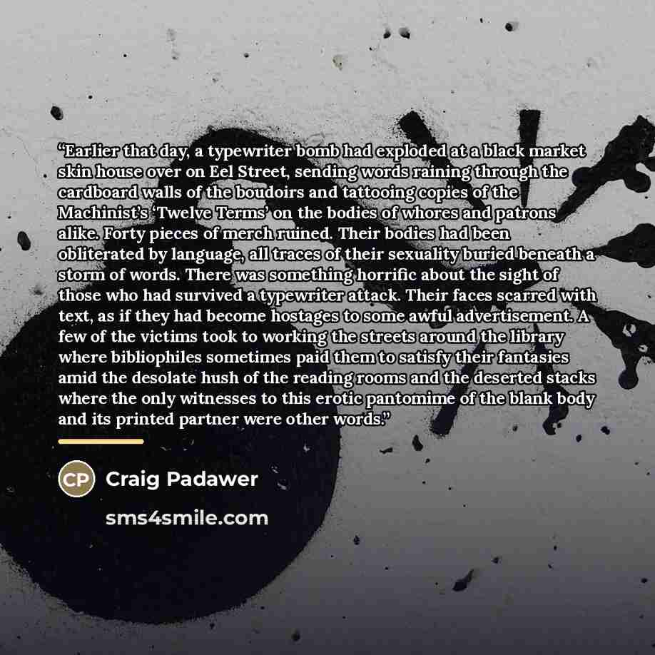 “Earlier that day, a typewriter bomb had exploded at a black market skin house over on Eel Street, sending words raining through the cardboard walls of the boudoirs and tattooing copies of the Machinist’s ‘Twelve Terms’ on the bodies of whores and patrons alike. Forty pieces of merch ruined. Their…” quote by Craig Padawer