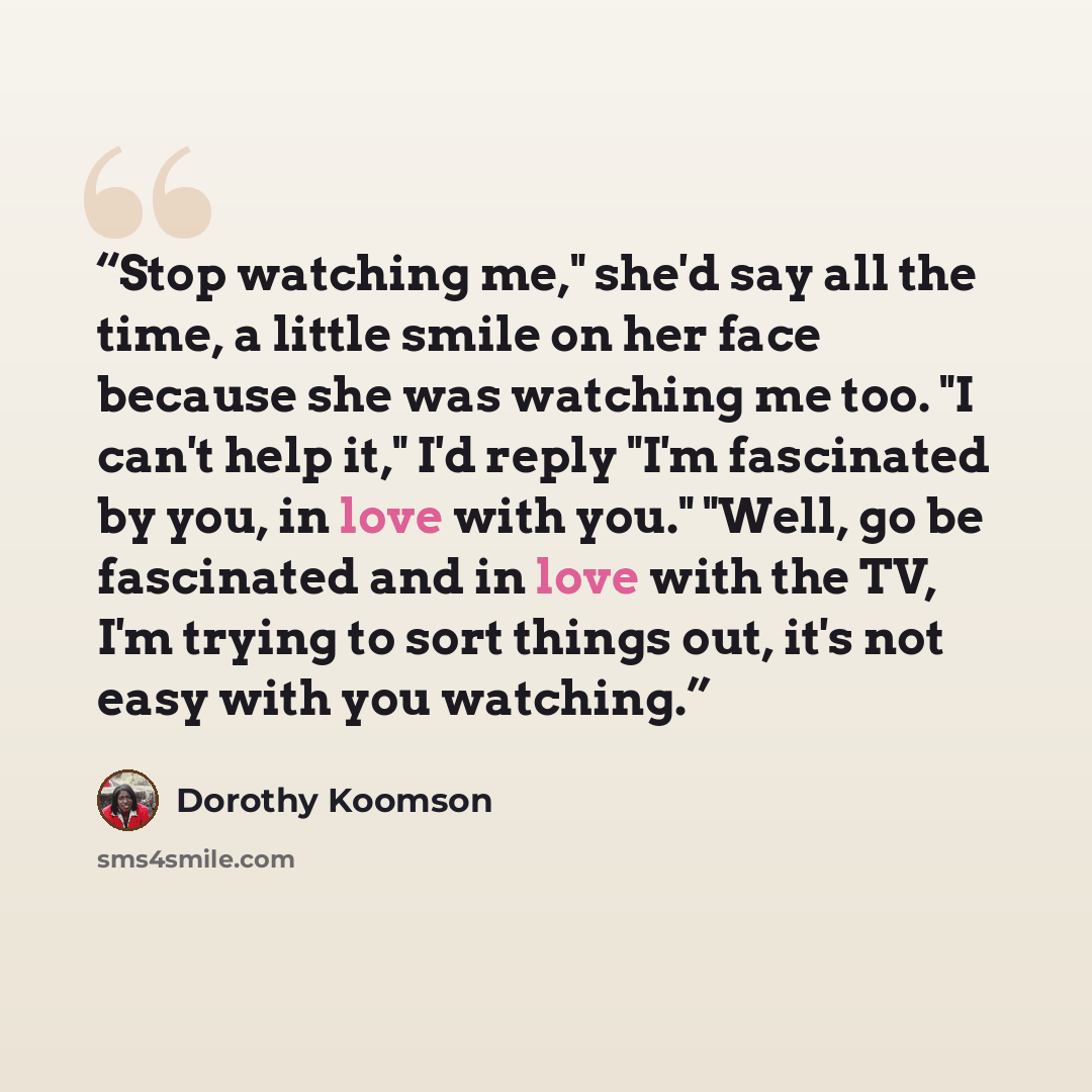 “Stop watching me," she'd say all the time, a little smile on her face because she was watching me too. "I can't help it," I'd reply "I'm fascinated by you, in love with you." "Well, go be fascinated and in love with the TV, I'm trying to sort things out, it's not easy with you watching.” quote by Dorothy Koomson