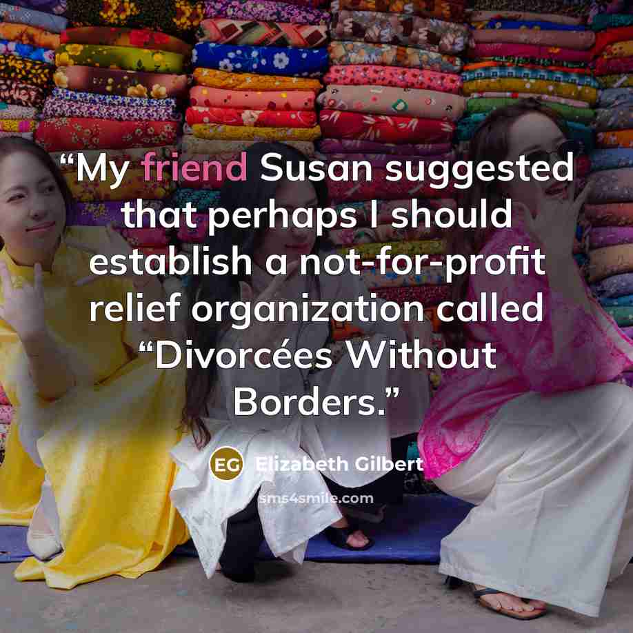 “My friend Susan suggested that perhaps I should establish a not-for-profit relief organization called “Divorcées Without Borders.” quote by Elizabeth Gilbert