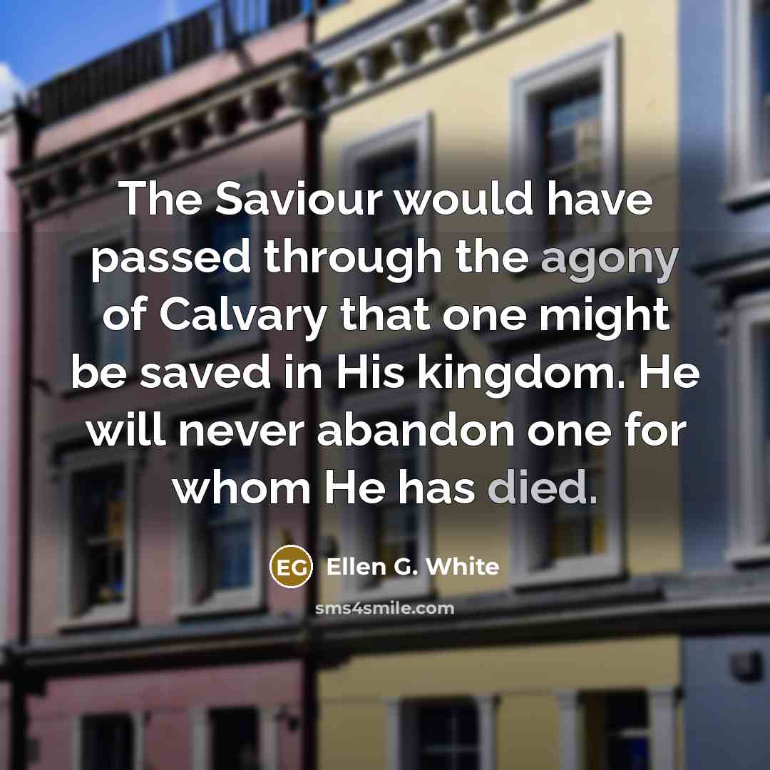 “The Saviour would have passed through the agony of Calvary that one might be saved in His kingdom. He will never abandon one for whom He has died.” quote by Ellen G. White