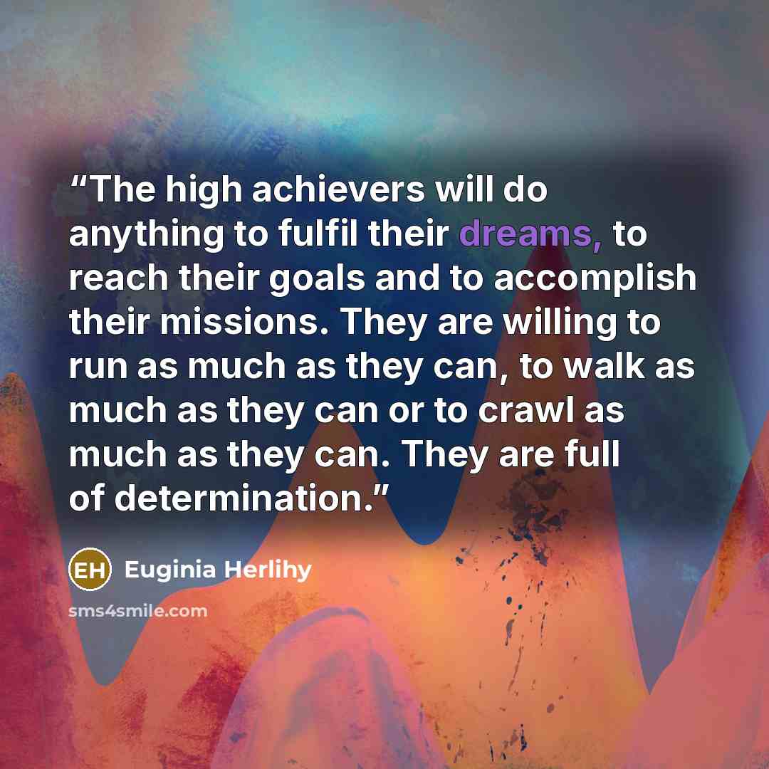 “The high achievers will do anything to fulfil their dreams, to reach their goals and to accomplish their missions. They are willing to run as much as they can, to walk as much as they can or to crawl as much as they can. They are full of determination.” quote by Euginia Herlihy