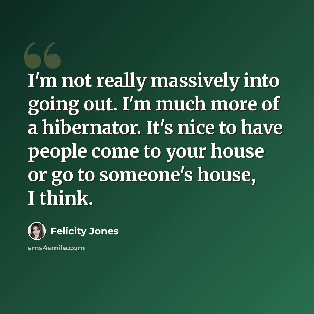 “I'm not really massively into going out. I'm much more of a hibernator. It's nice to have people come to your house or go to someone's house, I think.” quote by Felicity Jones