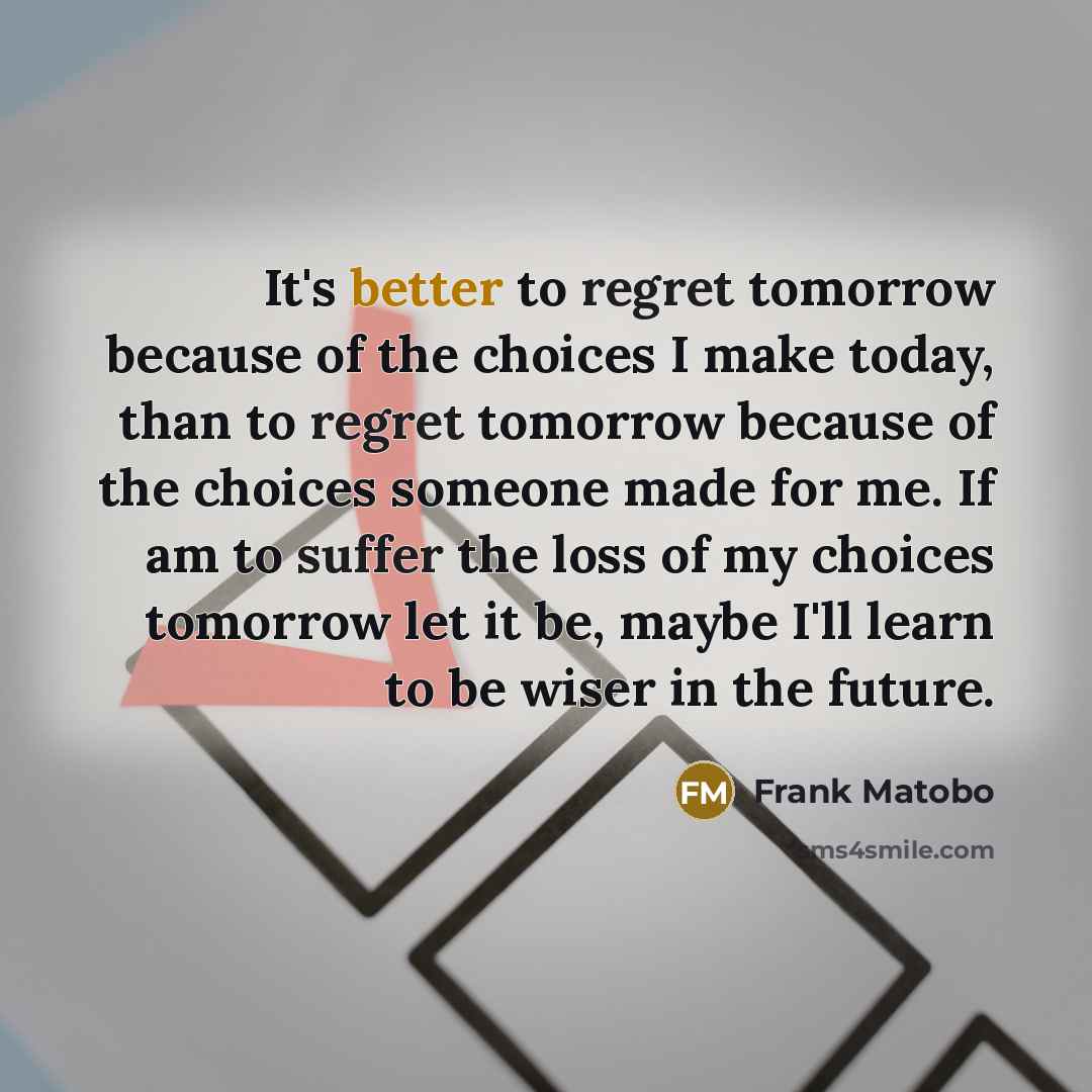 “It's better to regret tomorrow because of the choices I make today, than to regret tomorrow because of the choices someone made for me. If am to suffer the loss of my choices tomorrow let it be, maybe I'll learn to be wiser in the future.” quote by Frank Matobo