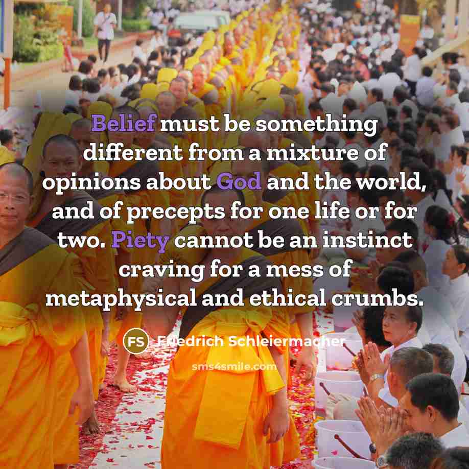 “Belief must be something different from a mixture of opinions about God and the world, and of precepts for one life or for two. Piety cannot be an instinct craving for a mess of metaphysical and ethical crumbs.” quote by Friedrich Schleiermacher