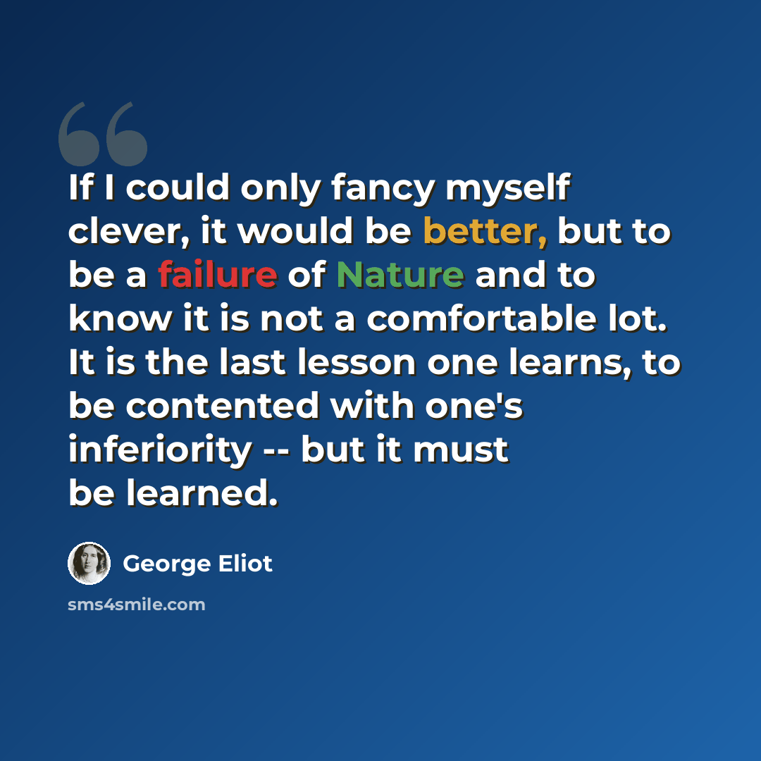 “If I could only fancy myself clever, it would be better, but to be a failure of Nature and to know it is not a comfortable lot. It is the last lesson one learns, to be contented with one's inferiority -- but it must be learned.” quote by George Eliot