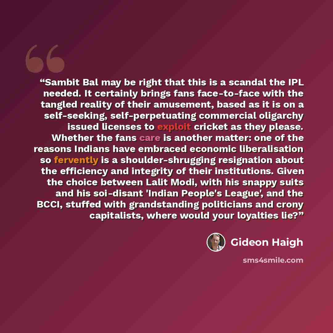 “Sambit Bal may be right that this is a scandal the IPL needed. It certainly brings fans face-to-face with the tangled reality of their amusement, based as it is on a self-seeking, self-perpetuating commercial oligarchy issued licenses to exploit cricket as they please. Whether the fans care is…” quote by Gideon Haigh