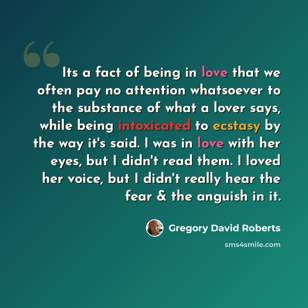 “Its a fact of being in love that we often pay no attention whatsoever to the substance of what a lover says, while being intoxicated to ecstasy by the way it's said. I was in love with her eyes, but I didn't read them. I loved her voice, but I didn't really hear the fear & the anguish in it.” quote by Gregory David Roberts