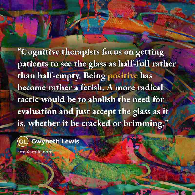 “Cognitive therapists focus on getting patients to see the glass as half-full rather than half-empty. Being positive has become rather a fetish. A more radical tactic would be to abolish the need for evaluation and just accept the glass as it is, whether it be cracked or brimming.” quote by Gwyneth Lewis