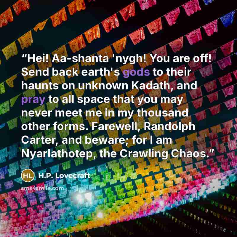 “Hei! Aa-shanta 'nygh! You are off! Send back earth's gods to their haunts on unknown Kadath, and pray to all space that you may never meet me in my thousand other forms. Farewell, Randolph Carter, and beware; for I am Nyarlathotep, the Crawling Chaos.” quote by H.P. Lovecraft