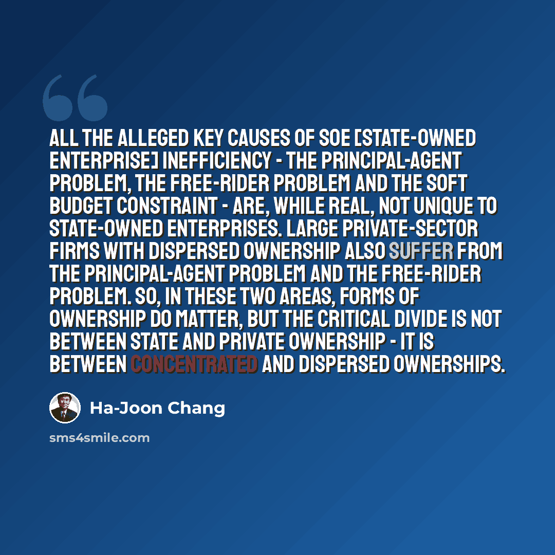 “All the alleged key causes of SOE [State-Owned Enterprise] inefficiency - the principal-agent problem, the free-rider problem and the soft budget constraint - are, while real, not unique to state-owned enterprises. Large private-sector firms with dispersed ownership also suffer from the…” quote by Ha-Joon Chang