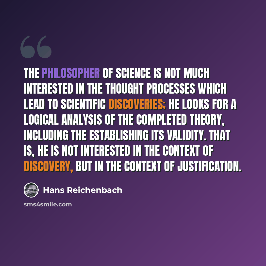“The philosopher of science is not much interested in the thought processes which lead to scientific discoveries; he looks for a logical analysis of the completed theory, including the establishing its validity. That is, he is not interested in the context of discovery, but in the context of…” quote by Hans Reichenbach