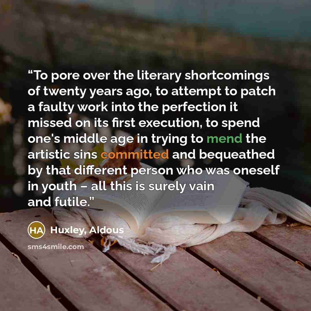 “To pore over the literary shortcomings of twenty years ago, to attempt to patch a faulty work into the perfection it missed on its first execution, to spend one's middle age in trying to mend the artistic sins committed and bequeathed by that different person who was oneself in youth – all this is…” quote by Huxley, Aldous
