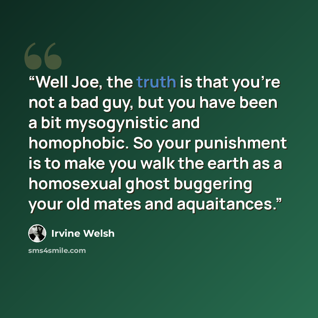 “Well Joe, the truth is that you’re not a bad guy, but you have been a bit mysogynistic and homophobic. So your punishment is to make you walk the earth as a homosexual ghost buggering your old mates and aquaitances.” quote by Irvine Welsh