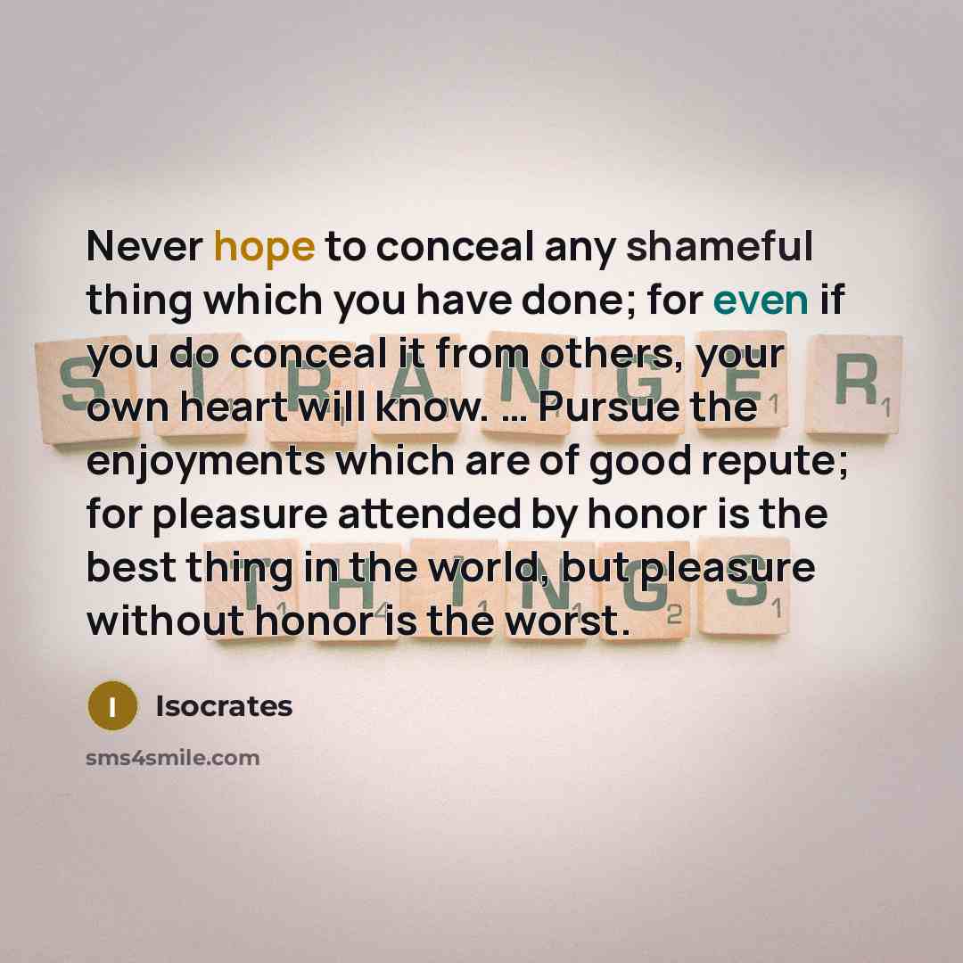 “Never hope to conceal any shameful thing which you have done; for even if you do conceal it from others, your own heart will know. … Pursue the enjoyments which are of good repute; for pleasure attended by honor is the best thing in the world, but pleasure without honor is the worst.” quote by Isocrates