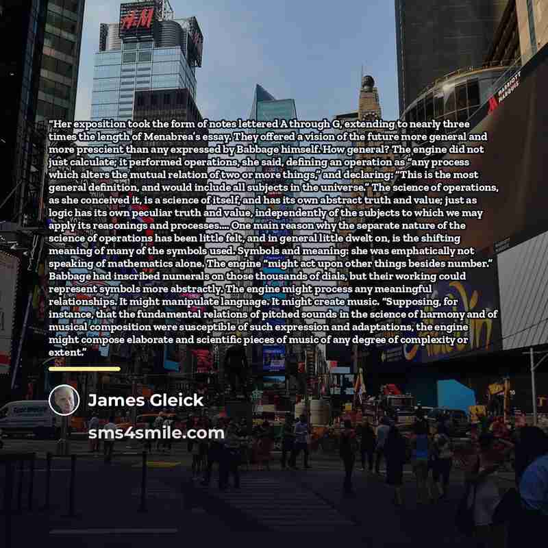 “Her exposition took the form of notes lettered A through G, extending to nearly three times the length of Menabrea’s essay. They offered a vision of the future more general and more prescient than any expressed by Babbage himself. How general? The engine did not just calculate; it performed…” quote by James Gleick