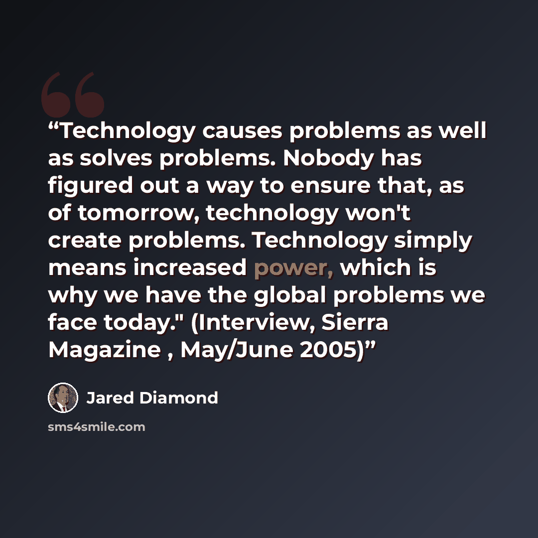 “Technology causes problems as well as solves problems. Nobody has figured out a way to ensure that, as of tomorrow, technology won't create problems. Technology simply means increased power, which is why we have the global problems we face today." (Interview, Sierra Magazine , May/June 2005)” quote by Jared Diamond