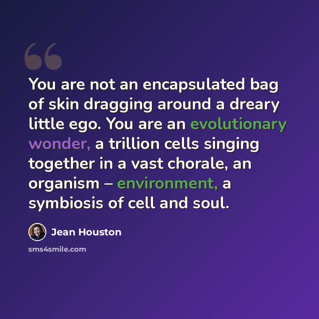 “You are not an encapsulated bag of skin dragging around a dreary little ego. You are an evolutionary wonder, a trillion cells singing together in a vast chorale, an organism – environment, a symbiosis of cell and soul.” quote by Jean Houston