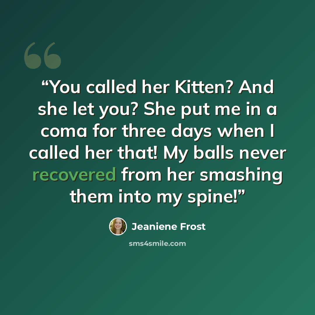 “You called her Kitten? And she let you? She put me in a coma for three days when I called her that! My balls never recovered from her smashing them into my spine!” quote by Jeaniene Frost