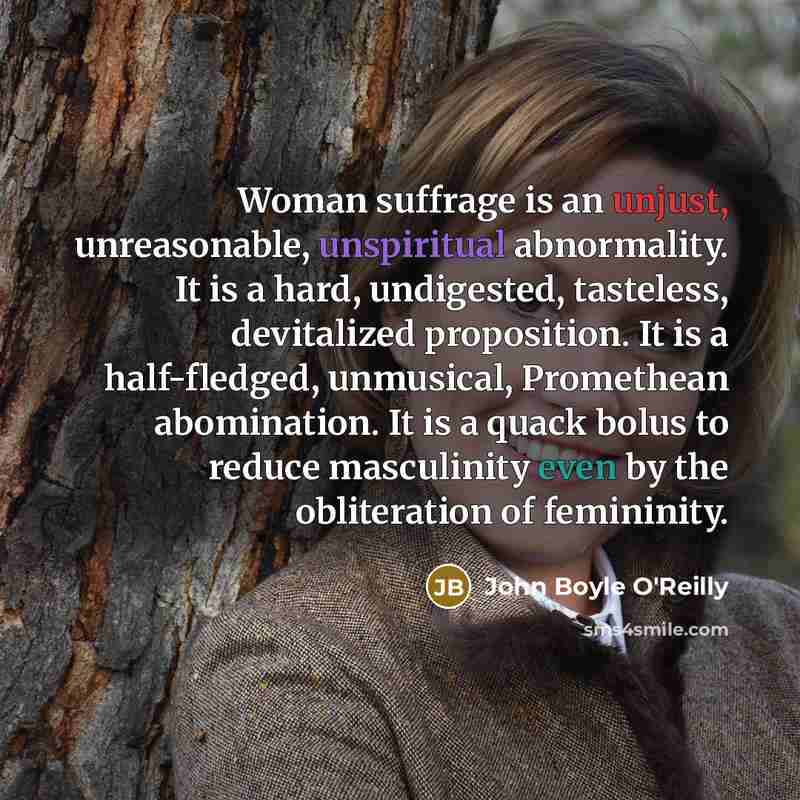 “Woman suffrage is an unjust, unreasonable, unspiritual abnormality. It is a hard, undigested, tasteless, devitalized proposition. It is a half-fledged, unmusical, Promethean abomination. It is a quack bolus to reduce masculinity even by the obliteration of femininity.” quote by John Boyle O'Reilly