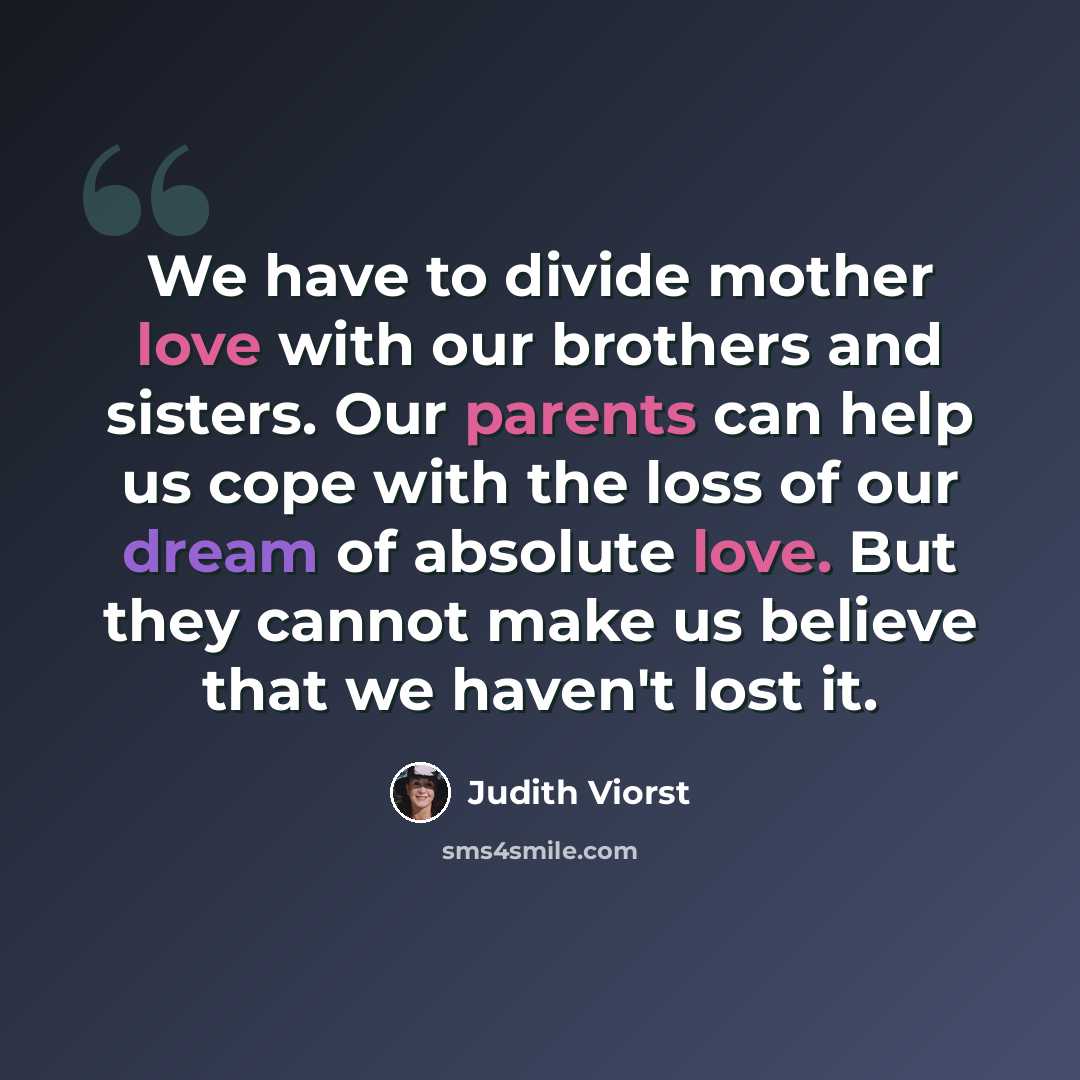 “We have to divide mother love with our brothers and sisters. Our parents can help us cope with the loss of our dream of absolute love. But they cannot make us believe that we haven't lost it.” quote by Judith Viorst