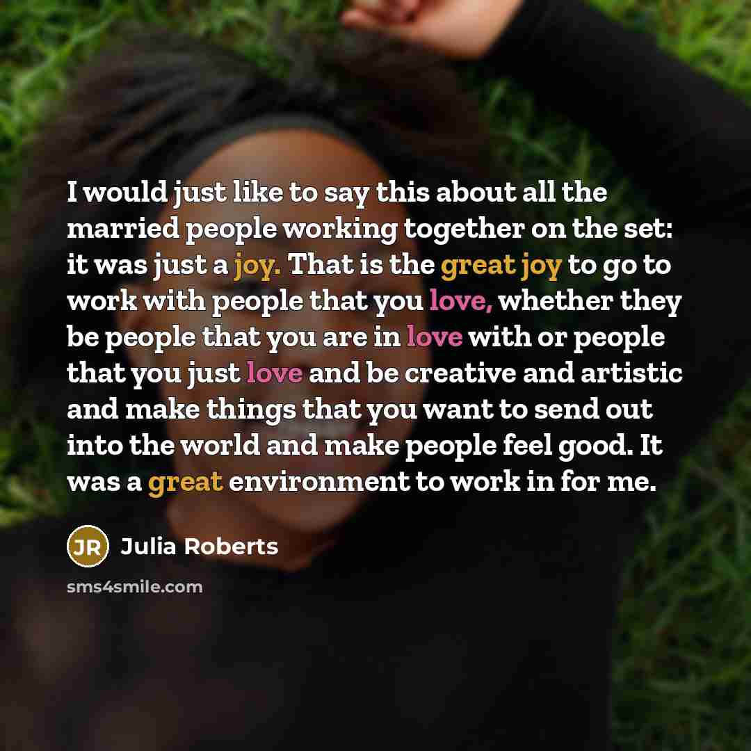 “I would just like to say this about all the married people working together on the set: it was just a joy. That is the great joy to go to work with people that you love, whether they be people that you are in love with or people that you just love and be creative and artistic and make things that…” quote by Julia Roberts