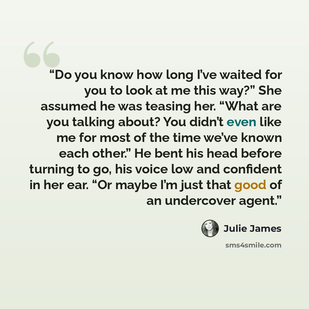 “Do you know how long I’ve waited for you to look at me this way?” She assumed he was teasing her. “What are you talking about? You didn’t even like me for most of the time we’ve known each other.” He bent his head before turning to go, his voice low and confident in her ear. “Or maybe I’m just…” quote by Julie James