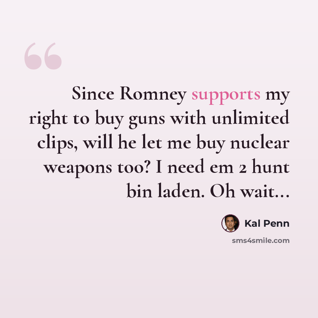 “Since Romney supports my right to buy guns with unlimited clips, will he let me buy nuclear weapons too? I need em 2 hunt bin laden. Oh wait...” quote by Kal Penn