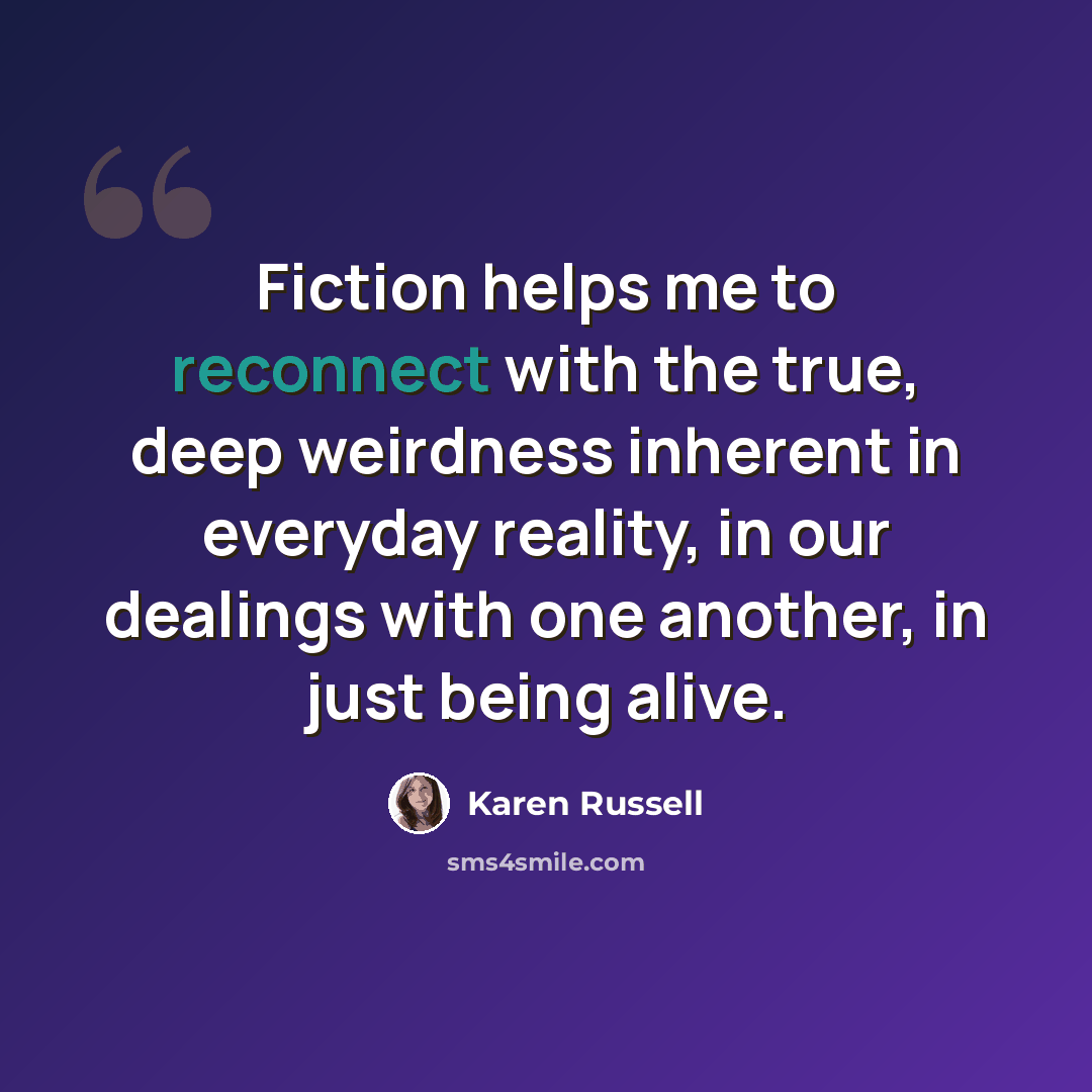 “Fiction helps me to reconnect with the true, deep weirdness inherent in everyday reality, in our dealings with one another, in just being alive.” quote by Karen Russell